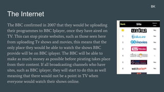 The Internet
The BBC confirmed in 2007 that they would be uploading
their programmes to BBC Iplayer, once they have aired on
TV. This can stop pirate websites, such as those seen here
from uploading Tv shows and movies, this means that the
only place they would be able to watch the shows BBC
provide will be on BBC iplayer. The BBC will be able to
make as much money as possible before pirating takes place
from their content. If all broadcasting channels who have
sites, such as BBC iplayer, they will start to do this as well
meaning that there would not be a point in TV when
everyone would watch their shows online.
BK
 