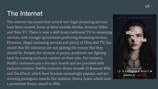 The Internet
The internet has meant that several new legal streaming services
have been created. Some of these include Netflix, Amazon Video
and Now TV. There is now a shift from traditional TV to streaming
services, with younger generations preferring streaming services.
However, illegal streaming services and piracy of films and TV, has
meant that the industries are not gaining the money that they
should be. Despite the increase in piracy, producers are fighting
back by creating exclusive content on their sites. For instance,
Netflix customers pay a fee each month and are provided with
exclusive content. Netflix exclusive shows include 13 Reasons Why
and DareDevil, which have become increasingly popular, and are
winning prestigious awards. For instance, Jessica Jones, which won
a primetime Emmy award in 2016.
LR
 