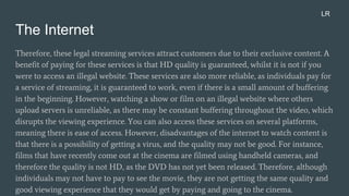 The Internet
Therefore, these legal streaming services attract customers due to their exclusive content. A
benefit of paying for these services is that HD quality is guaranteed, whilst it is not if you
were to access an illegal website. These services are also more reliable, as individuals pay for
a service of streaming, it is guaranteed to work, even if there is a small amount of buffering
in the beginning. However, watching a show or film on an illegal website where others
upload servers is unreliable, as there may be constant buffering throughout the video, which
disrupts the viewing experience. You can also access these services on several platforms,
meaning there is ease of access. However, disadvantages of the internet to watch content is
that there is a possibility of getting a virus, and the quality may not be good. For instance,
films that have recently come out at the cinema are filmed using handheld cameras, and
therefore the quality is not HD, as the DVD has not yet been released. Therefore, although
individuals may not have to pay to see the movie, they are not getting the same quality and
good viewing experience that they would get by paying and going to the cinema.
LR
 
