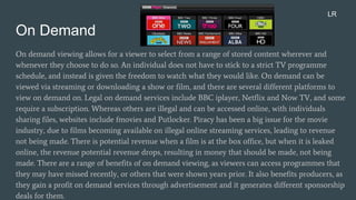 On Demand
On demand viewing allows for a viewer to select from a range of stored content wherever and
whenever they choose to do so. An individual does not have to stick to a strict TV programme
schedule, and instead is given the freedom to watch what they would like. On demand can be
viewed via streaming or downloading a show or film, and there are several different platforms to
view on demand on. Legal on demand services include BBC iplayer, Netflix and Now TV, and some
require a subscription. Whereas others are illegal and can be accessed online, with individuals
sharing files, websites include fmovies and Putlocker. Piracy has been a big issue for the movie
industry, due to films becoming available on illegal online streaming services, leading to revenue
not being made. There is potential revenue when a film is at the box office, but when it is leaked
online, the revenue potential revenue drops, resulting in money that should be made, not being
made. There are a range of benefits of on demand viewing, as viewers can access programmes that
they may have missed recently, or others that were shown years prior. It also benefits producers, as
they gain a profit on demand services through advertisement and it generates different sponsorship
deals for them.
LR
 