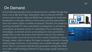 On Demand
Several television providers have on demand services available through their
boxes, such as Sky and Virgin. Subscription video-on-demand (SVOD)
services such as Amazon video and Netflix have challenged the traditional
broadcasters, as they gain millions of new viewers each year and produce
their own content, which is available on demand. Therefore, less people are
watching scheduled TV shows and instead recording them on demand or
accessing the on demand content of a subscription. Due to developing
technologies, on demand services are becoming ever more prominent in
people's lives, as they can access it from wherever they are. For instance,
nowadays people can access the service from a variety of platforms, such as
through a phone, tablet or laptop. No longer are people restricted to viewing
media through a television, as everything is now available through a mobile
device. There is a prominent shift between generations viewing habit. With
more older people watching scheduled TV and younger people watching on
LR
 