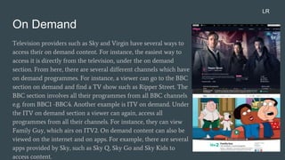 On Demand
Television providers such as Sky and Virgin have several ways to
access their on demand content. For instance, the easiest way to
access it is directly from the television, under the on demand
section. From here, there are several different channels which have
on demand programmes. For instance, a viewer can go to the BBC
section on demand and find a TV show such as Ripper Street. The
BBC section involves all their programmes from all BBC channels
e.g. from BBC1 -BBC4. Another example is ITV on demand. Under
the ITV on demand section a viewer can again, access all
programmes from all their channels. For instance, they can view
Family Guy, which airs on ITV2. On demand content can also be
viewed on the internet and on apps. For example, there are several
apps provided by Sky, such as Sky Q, Sky Go and Sky Kids to
access content.
LR
 