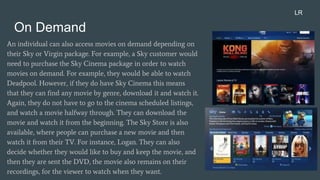 On Demand
An individual can also access movies on demand depending on
their Sky or Virgin package. For example, a Sky customer would
need to purchase the Sky Cinema package in order to watch
movies on demand. For example, they would be able to watch
Deadpool. However, if they do have Sky Cinema this means
that they can find any movie by genre, download it and watch it.
Again, they do not have to go to the cinema scheduled listings,
and watch a movie halfway through. They can download the
movie and watch it from the beginning. The Sky Store is also
available, where people can purchase a new movie and then
watch it from their TV. For instance, Logan. They can also
decide whether they would like to buy and keep the movie, and
then they are sent the DVD, the movie also remains on their
recordings, for the viewer to watch when they want.
LR
 