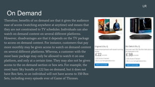 On Demand
Therefore, benefits of on demand are that it gives the audience
ease of access (watching anywhere at anytime) and means that
they are not constrained to TV schedules. Individuals can also
watch on demand content on several different platforms.
However, disadvantages are that it depends on the TV package
to access on demand content. For instance, customers that pay
more monthly may be given access to watch on demand content
on several different platforms. Whereas, a customer with the
most basic package may only be allowed to watch it on one
platform, and only at a certain time. They may also not be given
access to the on demand section or box sets. For example, the
most basic Sky bundle at £22 has on demand, but it does not
have Box Sets, so an individual will not have access to 350 Box
Sets, including every episode ever of Game of Thrones.
LR
 