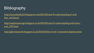 Bibliography
http://samueldada123.blogspot.co.uk/2013/03/unit-8-understanding-tv-and-
film_3652.html
http://sophiesamengo.blogspot.co.uk/2013/03/unit-8-understanding-television-
and_1397.html
http://gibrielsanneh.blogspot.co.uk/2013/03/btec-level-3-extended-diploma.html
 