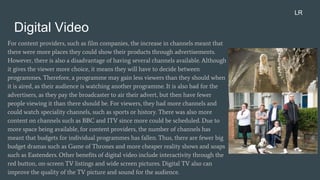 Digital Video
For content providers, such as film companies, the increase in channels meant that
there were more places they could show their products through advertisements.
However, there is also a disadvantage of having several channels available. Although
it gives the viewer more choice, it means they will have to decide between
programmes. Therefore, a programme may gain less viewers than they should when
it is aired, as their audience is watching another programme. It is also bad for the
advertisers, as they pay the broadcaster to air their advert, but then have fewer
people viewing it than there should be. For viewers, they had more channels and
could watch speciality channels, such as sports or history. There was also more
content on channels such as BBC and ITV since more could be scheduled. Due to
more space being available, for content providers, the number of channels has
meant that budgets for individual programmes has fallen. Thus, there are fewer big
budget dramas such as Game of Thrones and more cheaper reality shows and soaps
such as Eastenders. Other benefits of digital video include interactivity through the
red button, on-screen TV listings and wide screen pictures. Digital TV also can
improve the quality of the TV picture and sound for the audience.
LR
 