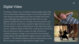 Digital Video
Previously, all films were recorded by using analogue 35mm film,
such as Citizen Kane. Whereas today, it is very much 50/50 with
some being recorded digitally and others recorded with 35mm,
such as Midnight Special and Boyhood. Most films are shot
digitally nowadays because it is cheaper and more practical, and
film can easily be ruined when exposed to light. However, some
directors prefer to shoot on film because of the effect that it gives,
such as a shallower depth of field. Thus, creating areas in the frame
that are soft focus or blurry is easier, in order to direct the
audience's attention. George Lucas, for the first time included
footage filmed with high-definition digital cameras in Star Wars:
Episode I – The Phantom Menace, and later announced he would
film its sequels entirely on high-definition digital video.
LR
 
