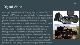 Digital Video
Although most films are still being shot on 35mm, the
majority of TV shows are shot digitally. For example, Game
of Thrones, which is filmed on the Arri Alexa digital motion
picture camera. There are several benefits of filming
digitally. For instance, it is much easier to store onto a hard
drive, several copies can be made, and it is cheaper than
buying several reels of film. It is also easier to transfer
footage from the camera to an editing device and to
distribute to wider society. However, there are also some
disadvantages of digital video. Such as, it is much easier for
it to be leaked online and it is prone to viruses and could
result in the film being lost if several copies are not created.
LR
 