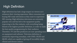 High Definition
High definition has had a large impact on viewers as it
enhances their viewing experience. More consumers are
buying HD ready televisions as they want to experience
HD viewing. High definition televisions are extremely
popular now and has led to the equipment quality
improving in the film industry, with everything being
filmed at the highest possible definition, in order to make
the best quality programming for their audience.
Therefore, TV and film producers are now spending more
on equipment and software. Television definition is
constantly improving nowadays, with UHD, OLED and
QLED, which are capable of giving off incredibly bright,
vibrant and diverse colours.
LR
 