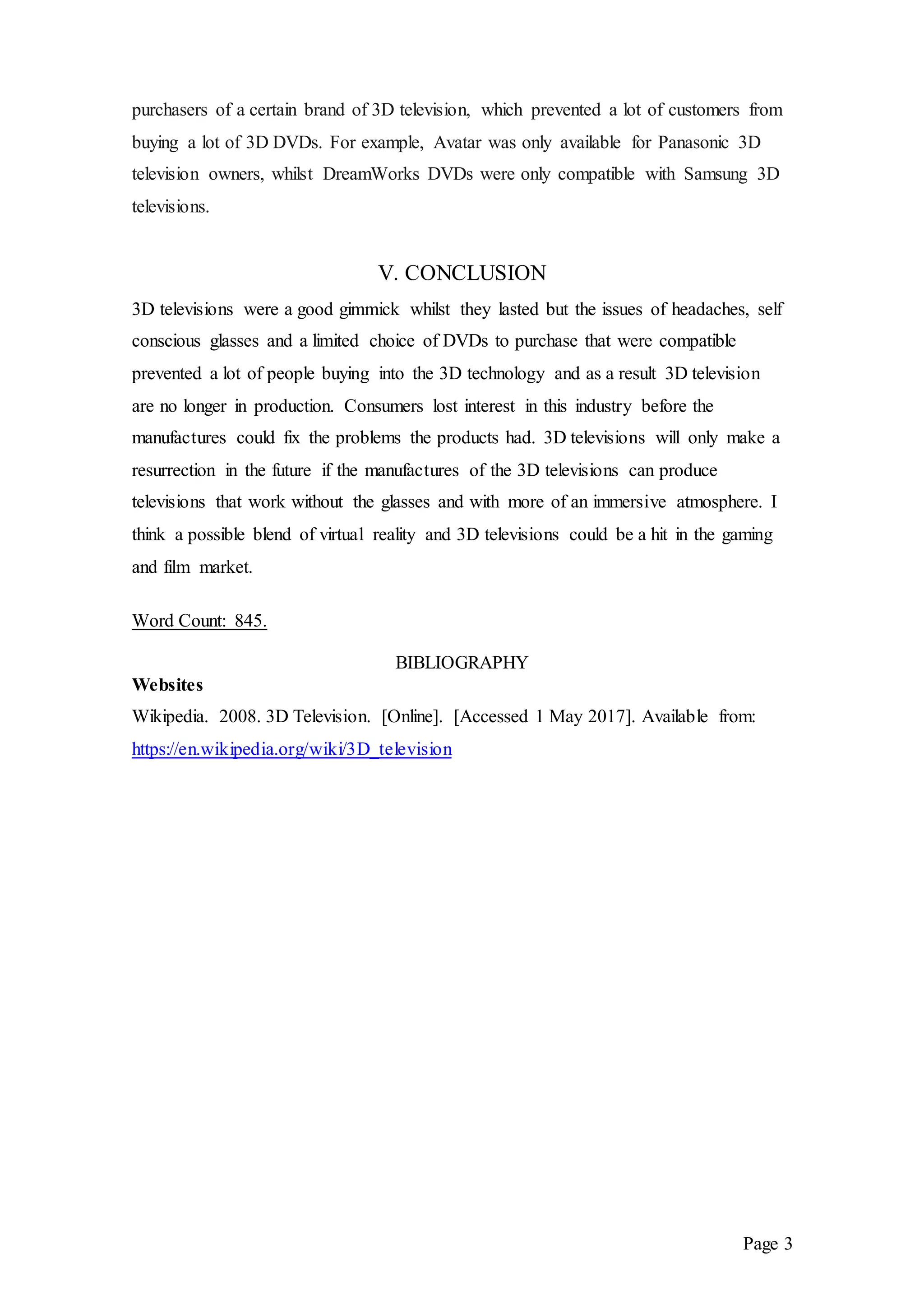 Page 3
purchasers of a certain brand of 3D television, which prevented a lot of customers from
buying a lot of 3D DVDs. For example, Avatar was only available for Panasonic 3D
television owners, whilst DreamWorks DVDs were only compatible with Samsung 3D
televisions.
V. CONCLUSION
3D televisions were a good gimmick whilst they lasted but the issues of headaches, self
conscious glasses and a limited choice of DVDs to purchase that were compatible
prevented a lot of people buying into the 3D technology and as a result 3D television
are no longer in production. Consumers lost interest in this industry before the
manufactures could fix the problems the products had. 3D televisions will only make a
resurrection in the future if the manufactures of the 3D televisions can produce
televisions that work without the glasses and with more of an immersive atmosphere. I
think a possible blend of virtual reality and 3D televisions could be a hit in the gaming
and film market.
Word Count: 845.
BIBLIOGRAPHY
Websites
Wikipedia. 2008. 3D Television. [Online]. [Accessed 1 May 2017]. Available from:
https://en.wikipedia.org/wiki/3D_television
 