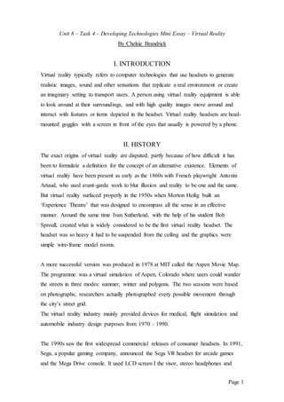 Page 1
Unit 8 – Task 4 – Developing Technologies Mini Essay – Virtual Reality
By Chelsie Brandrick
I. INTRODUCTION
Virtual reality typically refers to computer technologies that use headsets to generate
realistic images, sound and other sensations that replicate a real environment or create
an imaginary setting to transport users. A person using virtual reality equipment is able
to look around at their surroundings, and with high quality images move around and
interact with features or items depicted in the headset. Virtual reality headsets are head-
mounted goggles with a screen in front of the eyes that usually is powered by a phone.
II. HISTORY
The exact origins of virtual reality are disputed, partly because of how difficult it has
been to formulate a definition for the concept of an alternative existence. Elements of
virtual reality have been present as early as the 1860s with French playwright Antonin
Artaud, who used avant-garde work to blur illusion and reality to be one and the same.
But virtual reality surfaced properly in the 1950s when Morton Heilig built an
‘Experience Theatre’ that was designed to encompass all the sense in an effective
manner. Around the same time Ivan Sutherland, with the help of his student Bob
Sproull, created what is widely considered to be the first virtual reality headset. The
headset was so heavy it had to be suspended from the ceiling and the graphics were
simple wire-frame model rooms.
A more successful version was produced in 1978 at MIT called the Aspen Movie Map.
The programme was a virtual simulation of Aspen, Colorado where users could wander
the streets in three modes: summer, winter and polygons. The two seasons were based
on photographs; researchers actually photographed every possible movement through
the city’s street grid.
The virtual reality industry mainly provided devices for medical, flight simulation and
automobile industry design purposes from 1970 – 1990.
The 1990s saw the first widespread commercial releases of consumer headsets. In 1991,
Sega, a popular gaming company, announced the Sega VR headset for arcade games
and the Mega Drive console. It used LCD screen I the visor, stereo headphones and
 