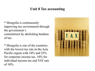 Unit 8 Tax accounting
* Mongolia is continuously
improving tax environment through
the government`s
commitment by abolishing burdens
of tax.
* Mongolia is one of the countries
with the lowest tax rate in the Asia
Pacific region with 10% and 25%
for corporate income tax, 10% for
individual income tax and VAT rate
of 10%.
 