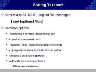 Sorting Text sort

 Sorts text to STDOUT - original file unchanged

       $ sort [options] file(s)
 Common options
    -r performs a reverse (descending) sort

    -n performs a numeric sort

    -f ignores (folds) case of characters in strings

    -u (unique) removes duplicate lines in output

    -t c uses c as a field separator

    -k X sorts by c-delimited field X
       • Can be used multiple times
 
