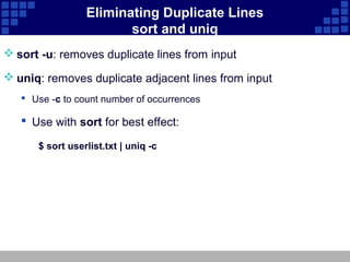 Eliminating Duplicate Lines
                        sort and uniq
 sort -u: removes duplicate lines from input

 uniq: removes duplicate adjacent lines from input
    Use -c to count number of occurrences

    Use with sort for best effect:

      $ sort userlist.txt | uniq -c
 