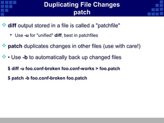 Duplicating File Changes
                               patch
 diff output stored in a file is called a "patchfile"
    Use -u for "unified" diff, best in patchfiles

 patch duplicates changes in other files (use with care!)

 • Use -b to automatically back up changed files

  $ diff -u foo.conf-broken foo.conf-works > foo.patch

  $ patch -b foo.conf-broken foo.patch
 