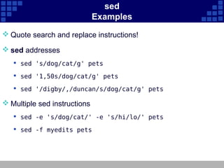 sed
                              Examples
 Quote search and replace instructions!

 sed addresses
    sed 's/dog/cat/g' pets

    sed '1,50s/dog/cat/g' pets

    sed '/digby/,/duncan/s/dog/cat/g' pets

 Multiple sed instructions
    sed -e 's/dog/cat/' -e 's/hi/lo/' pets

    sed -f myedits pets
 