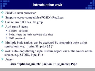Introduction awk

   Field/Column processor
   Supports egrep-compatible (POSIX) RegExes
   Can return full lines like grep
   Awk runs 3 steps:
     BEGIN - optional
     Body, where the main action(s) take place
     END - optional
 Multiple body actions can be executed by separating them using
  semicolons. e.g. '{ print $1; print $2 }'
 awk, auto-loops through input stream, regardless of the source of the
  stream. e.g. STDIN, Pipe, File
 Usage:
       awk '/optional_match/ { action }' file_name | Pipe
 