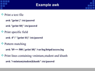 Example awk

 Print a text file
    awk '{print }' /etc/passwd

    awk '{print $0}' /etc/passwd

 Print specific field
    awk -F':' '{print $1}' /etc/passwd

 Pattern matching
    awk '$9 == 500 { print $0}' /var/log/httpd/access.log

 Print lines containing vmintam,student and khanh
    awk '/vmintam|student|khanh/' /etc/passwd
 