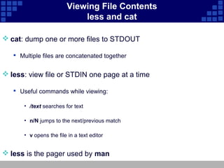 Viewing File Contents
                             less and cat

 cat: dump one or more files to STDOUT

    Multiple files are concatenated together


 less: view file or STDIN one page at a time

    Useful commands while viewing:

       • /text searches for text

       • n/N jumps to the next/previous match

       • v opens the file in a text editor


 less is the pager used by man
 