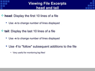 Viewing File Excerpts
                               head and tail

 head: Display the first 10 lines of a file

    Use -n to change number of lines displayed


 tail: Display the last 10 lines of a file

    Use -n to change number of lines displayed


    Use -f to "follow" subsequent additions to the file
       • Very useful for monitoring log files!
 