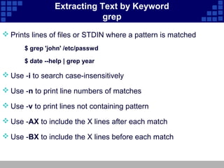 Extracting Text by Keyword
                             grep
 Prints lines of files or STDIN where a pattern is matched
       $ grep 'john' /etc/passwd

       $ date --help | grep year

 Use -i to search case-insensitively

 Use -n to print line numbers of matches

 Use -v to print lines not containing pattern

 Use -AX to include the X lines after each match

 Use -BX to include the X lines before each match
 