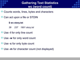 Gathering Text Statistics
                       wc (word count)
 Counts words, lines, bytes and characters

 Can act upon a file or STDIN

       $ wc story.txt

       39   237   1901 story.txt

 Use -l for only line count

 Use -w for only word count

 Use -c for only byte count

 Use -m for character count (not displayed)
 