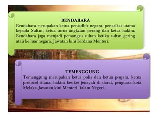BENDAHARA
Bendahara merupakan ketua pentadbir negara, penasihat utama
kepada Sultan, ketua turus angkatan perang dan ketua hakim.
Bendahara juga menjadi pemangku sultan ketika sultan gering
atau ke luar negara. Jawatan kini Perdana Menteri.
BENDAHARA
Bendahara merupakan ketua pentadbir negara, penasihat utama
kepada Sultan, ketua turus angkatan perang dan ketua hakim.
Bendahara juga menjadi pemangku sultan ketika sultan gering
atau ke luar negara. Jawatan kini Perdana Menteri.
TEMENGGUNG
Temenggung merupakan ketua polis dan ketua penjara, ketua
protocol istana, hakim kes-kes jenayah di darat, penguasa kota
Melaka. Jawatan kini Menteri Dalam Negeri.
TEMENGGUNG
Temenggung merupakan ketua polis dan ketua penjara, ketua
protocol istana, hakim kes-kes jenayah di darat, penguasa kota
Melaka. Jawatan kini Menteri Dalam Negeri.
 