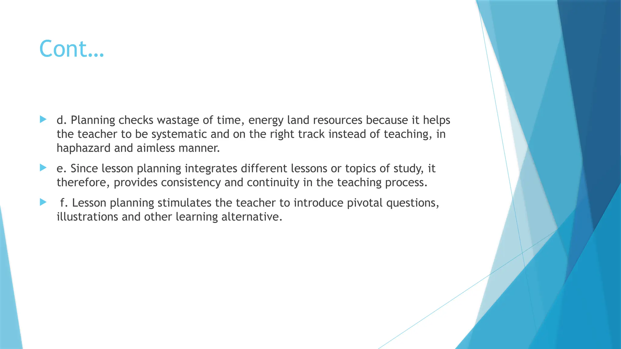 Cont…
 d. Planning checks wastage of time, energy land resources because it helps
the teacher to be systematic and on the right track instead of teaching, in
haphazard and aimless manner.
 e. Since lesson planning integrates different lessons or topics of study, it
therefore, provides consistency and continuity in the teaching process.
 f. Lesson planning stimulates the teacher to introduce pivotal questions,
illustrations and other learning alternative.
 