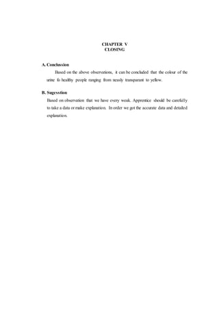CHAPTER V
CLOSING
A. Conclussion
Based on the above observations, it can be concluded that the colour of the
urine fo healthy people ranging from neasly transparant to yellow.
B. Sugesstion
Based on observation that we have every weak. Apprentice should be carefully
to take a data or make explanation. In order we got the accurate data and detailed
explanation.
 