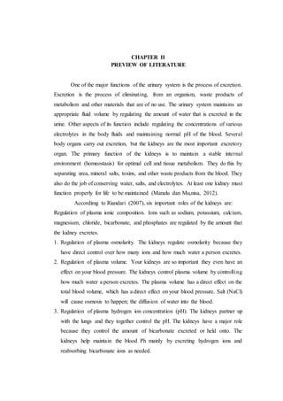 CHAPTER II
PREVIEW OF LITERATURE
One of the major functions of the urinary system is the process of excretion.
Excretion is the process of eliminating, from an organism, waste products of
metabolism and other materials that are of no use. The urinary system maintains an
appropriate fluid volume by regulating the amount of water that is excreted in the
urine. Other aspects of its function include regulating the concentrations of various
electrolytes in the body fluids and maintaining normal pH of the blood. Several
body organs carry out excretion, but the kidneys are the most important excretory
organ. The primary function of the kidneys is to maintain a stable internal
environment (homeostasis) for optimal cell and tissue metabolism. They do this by
separating urea, mineral salts, toxins, and other waste products from the blood. They
also do the job of conserving water, salts, and electrolytes. At least one kidney must
function properly for life to be maintained (Manalu dan Mu,nisa, 2012).
Accordimg to Riandari (2007), six important roles of the kidneys are:
Regulation of plasma ionic composition. Ions such as sodium, potassium, calcium,
magnesium, chloride, bicarbonate, and phosphates are regulated by the amount that
the kidney excretes.
1. Regulation of plasma osmolarity. The kidneys regulate osmolarity because they
have direct control over how many ions and how much water a person excretes.
2. Regulation of plasma volume. Your kidneys are so important they even have an
effect on your blood pressure. The kidneys control plasma volume by controlling
how much water a person excretes. The plasma volume has a direct effect on the
total blood volume, which has a direct effect on your blood pressure. Salt (NaCl)
will cause osmosis to happen; the diffusion of water into the blood.
3. Regulation of plasma hydrogen ion concentration (pH). The kidneys partner up
with the lungs and they together control the pH. The kidneys have a major role
because they control the amount of bicarbonate excreted or held onto. The
kidneys help maintain the blood Ph mainly by excreting hydrogen ions and
reabsorbing bicarbonate ions as needed.
 