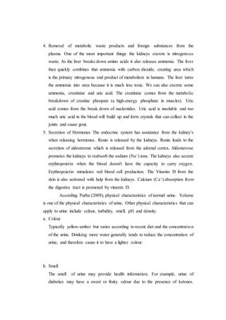 4. Removal of metabolic waste products and foreign substances from the
plasma. One of the most important things the kidneys excrete is nitrogenous
waste. As the liver breaks down amino acids it also releases ammonia. The liver
then quickly combines that ammonia with carbon dioxide, creating urea which
is the primary nitrogenous end product of metabolism in humans. The liver turns
the ammonia into urea because it is much less toxic. We can also excrete some
ammonia, creatinine and uric acid. The creatinine comes from the metabolic
breakdown of creatine phospate (a high-energy phosphate in muscles). Uric
acid comes from the break down of nucleotides. Uric acid is insoluble and too
much uric acid in the blood will build up and form crystals that can collect in the
joints and cause gout.
5. Secretion of Hormones The endocrine system has assistance from the kidney's
when releasing hormones. Renin is released by the kidneys. Renin leads to the
secretion of aldosterone which is released from the adrenal cortex. Aldosterone
promotes the kidneys to reabsorb the sodium (Na+) ions. The kidneys also secrete
erythropoietin when the blood doesn't have the capacity to carry oxygen.
Erythropoietin stimulates red blood cell production. The Vitamin D from the
skin is also activated with help from the kidneys. Calcium (Ca+) absorption from
the digestive tract is promoted by vitamin D.
According Purba (2009), physical characteristics of normal urine. Volume
is one of the physical characteristics of urine. Other physical characteristics that can
apply to urine include colour, turbidity, smell, pH and density.
a. Colour
Typically yellow-amber but varies according to recent diet and the concentration
of the urine. Drinking more water generally tends to reduce the concentration of
urine, and therefore cause it to have a lighter colour.
b. Smell
The smell of urine may provide health information. For example, urine of
diabetics may have a sweet or fruity odour due to the presence of ketones.
 