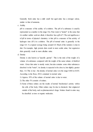 Generally fresh urine has a mild smell but aged urine has a stronger odour,
similar to that of ammonia.
c. Acidity
pH is a measure of the acidity of a solution. The pH of a substance is usually
represented as a number in the range 0 to. Pure water is "neutal" in the sense that
it is neither neither acid nor alkali, it therefore has a pH of 7. The real significance
of pH in terms of physical chemistry is that pH is a measure of the activity of
hydrogen ions (H+) in a solution. The pH of normal urine is generally in the
range 4.6 - 8, a typical average being around 6.0. Much of the variation is due to
diet. For example, high protein diets result in more acidic urine, but vegetarian
diets generally result in more alkaline urine.
d. Density
Density is also known as "specific gravity". This is the ratio of the weight of a
volume of a substance compared with the weight of the same volume of distilled
water. Given that urine is mostly water, but also contains some other substances
dissolved in the "water", its density is expected to be close to, but slightly greater
than, 1.0. This is true - the density of normal urine is in the range 0.001 to 0.035.
According to the Rose, 2014. contained in normal urine
1) Approx. 95% of the volume of normal urine is due to water.
2) The other 5% consists of solutes.
3) Some of these solutes are the results of normal biochemical activity within
the cells of the body. Other solutes may be due to chemicals that originated
outside of the body, such as pharmaceutical drugs. Solutes found in urine may
be classified as ions or organic molecules.
 