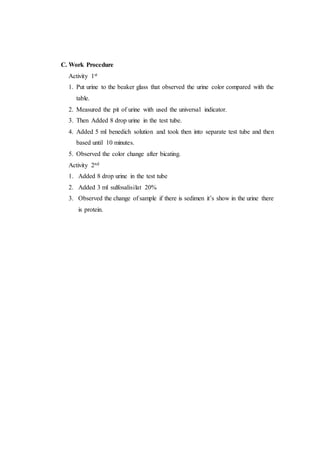 C. Work Procedure
Activity 1st
1. Put urine to the beaker glass that observed the urine color compared with the
table.
2. Measured the pit of urine with used the universal indicator.
3. Then Added 8 drop urine in the test tube.
4. Added 5 ml benedich solution and took then into separate test tube and then
based until 10 minutes.
5. Observed the color change after bicating.
Activity 2nd
1. Added 8 drop urine in the test tube
2. Added 3 ml sulfosalisilat 20%
3. Observed the change of sample if there is sedimen it’s show in the urine there
is protein.
 