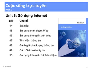 Cuộc sống trực tuyến
Phần C
Unit 8: Sử dụng Internet
Bài Chủ đề
44 Bắt đầu
45 Sử dụng trình duyệt Web
46 Sử dụng thông tin trên Web
47 Tìm kiếm thông tin
48 Đánh giá chất lượng thông tin
49 Các rủi do với máy tính
50 Sử dụng Internet có trách nhiệm
© IIG Vietnam. 1
 