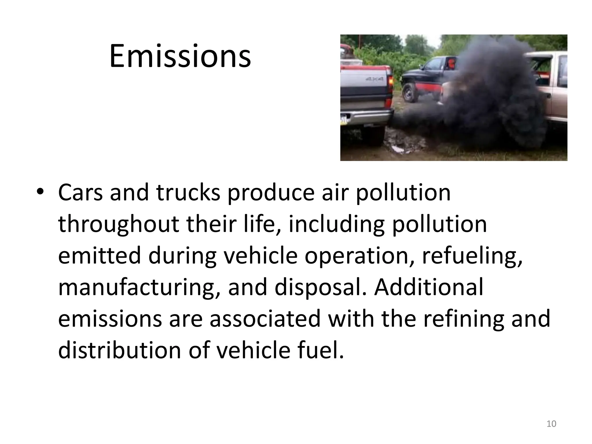 Emissions
• Cars and trucks produce air pollution
throughout their life, including pollution
emitted during vehicle operation, refueling,
manufacturing, and disposal. Additional
emissions are associated with the refining and
distribution of vehicle fuel.
10
 