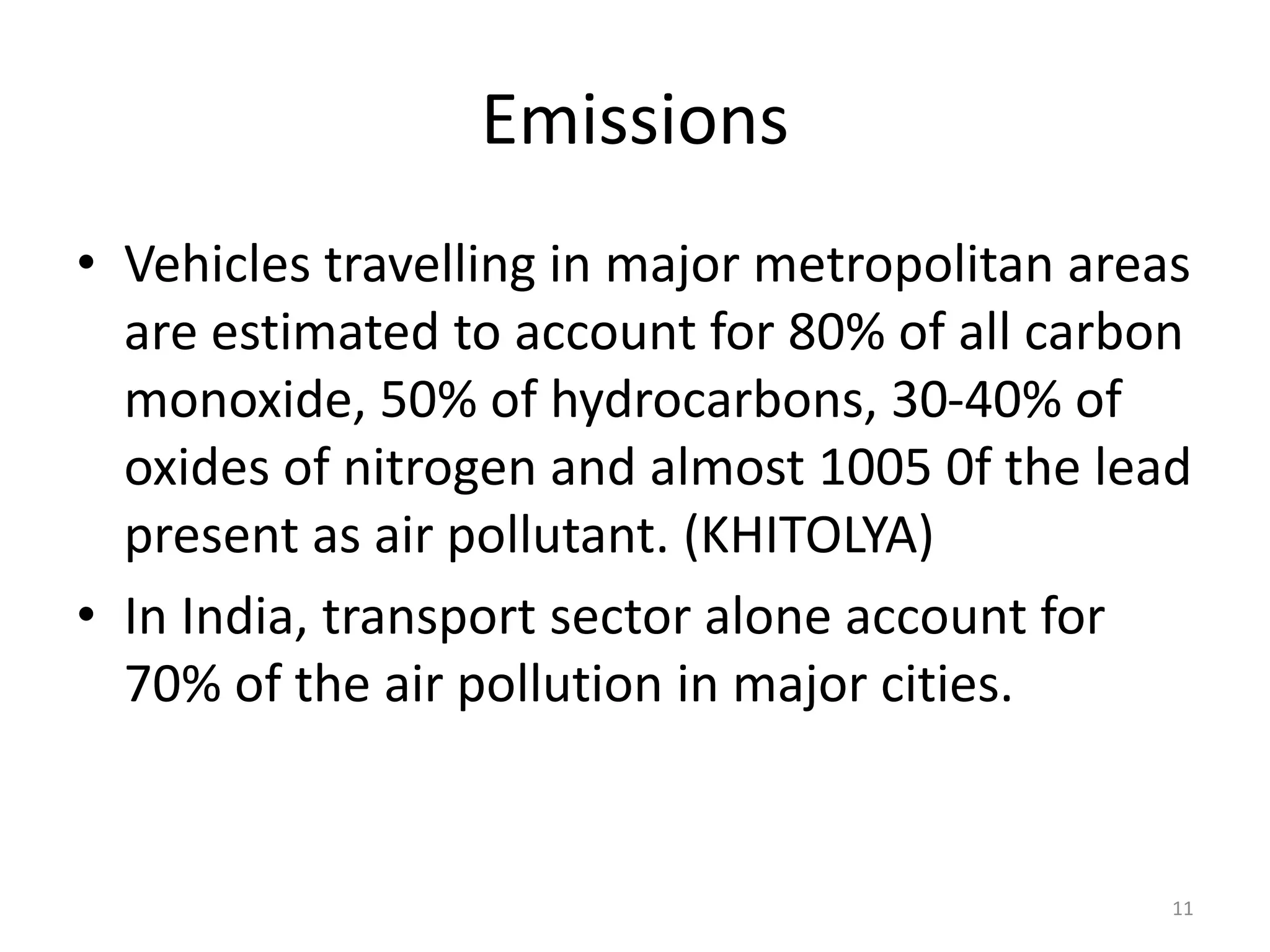 Emissions
• Vehicles travelling in major metropolitan areas
are estimated to account for 80% of all carbon
monoxide, 50% of hydrocarbons, 30-40% of
oxides of nitrogen and almost 1005 0f the lead
present as air pollutant. (KHITOLYA)
• In India, transport sector alone account for
70% of the air pollution in major cities.
11
 