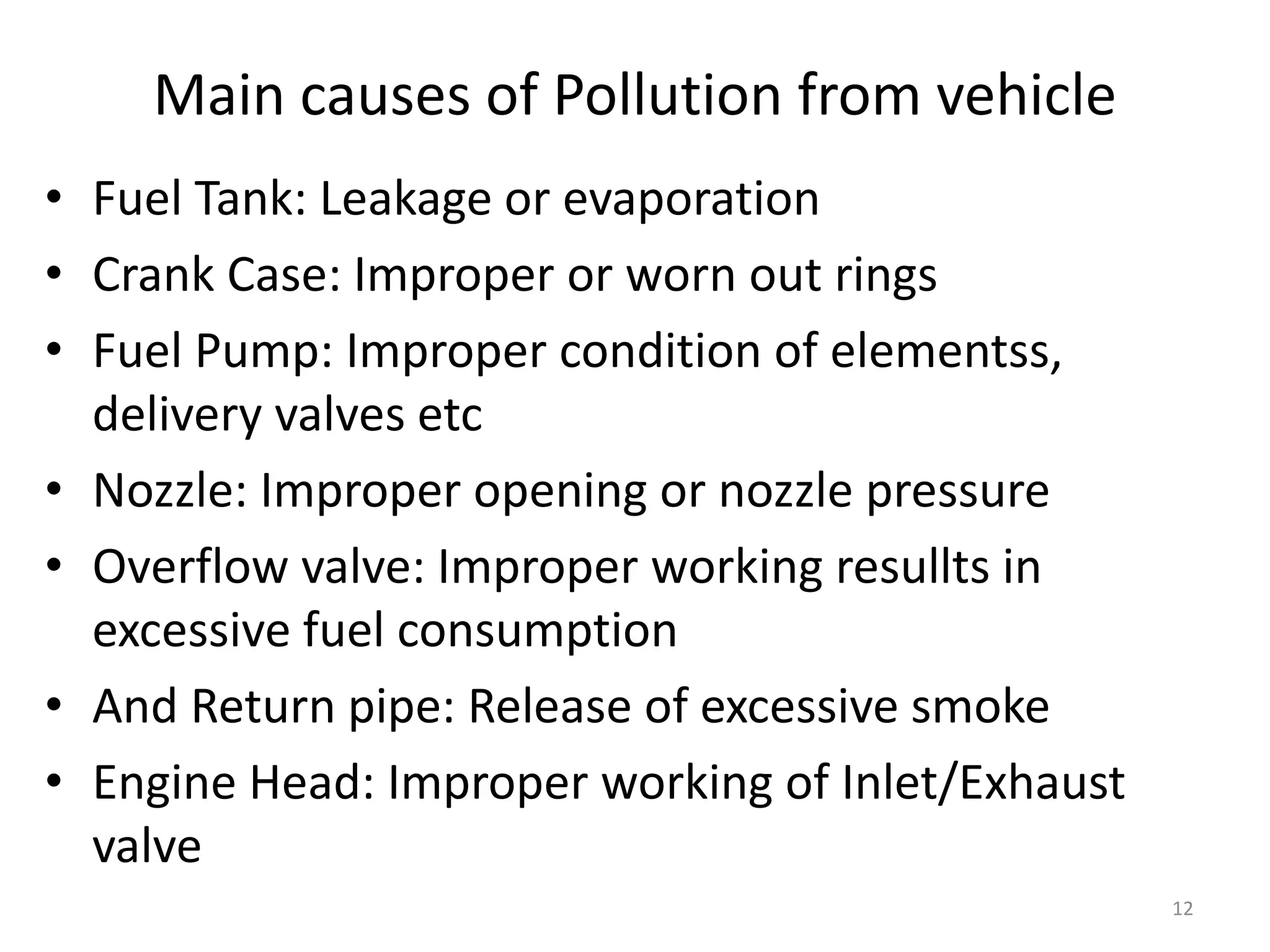 Main causes of Pollution from vehicle
• Fuel Tank: Leakage or evaporation
• Crank Case: Improper or worn out rings
• Fuel Pump: Improper condition of elementss,
delivery valves etc
• Nozzle: Improper opening or nozzle pressure
• Overflow valve: Improper working resullts in
excessive fuel consumption
• And Return pipe: Release of excessive smoke
• Engine Head: Improper working of Inlet/Exhaust
valve
12
 