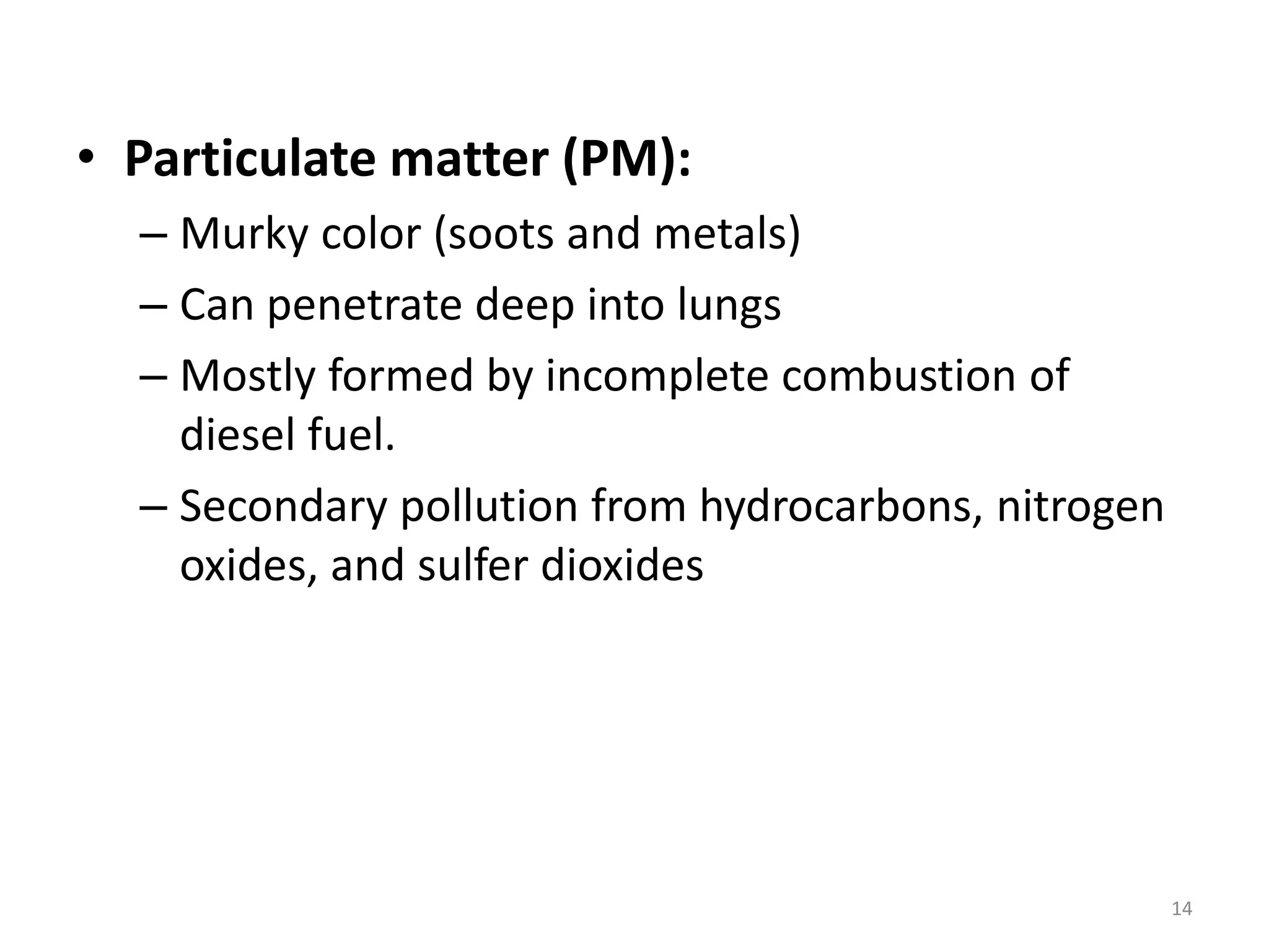 • Particulate matter (PM):
– Murky color (soots and metals)
– Can penetrate deep into lungs
– Mostly formed by incomplete combustion of
diesel fuel.
– Secondary pollution from hydrocarbons, nitrogen
oxides, and sulfer dioxides
14
 