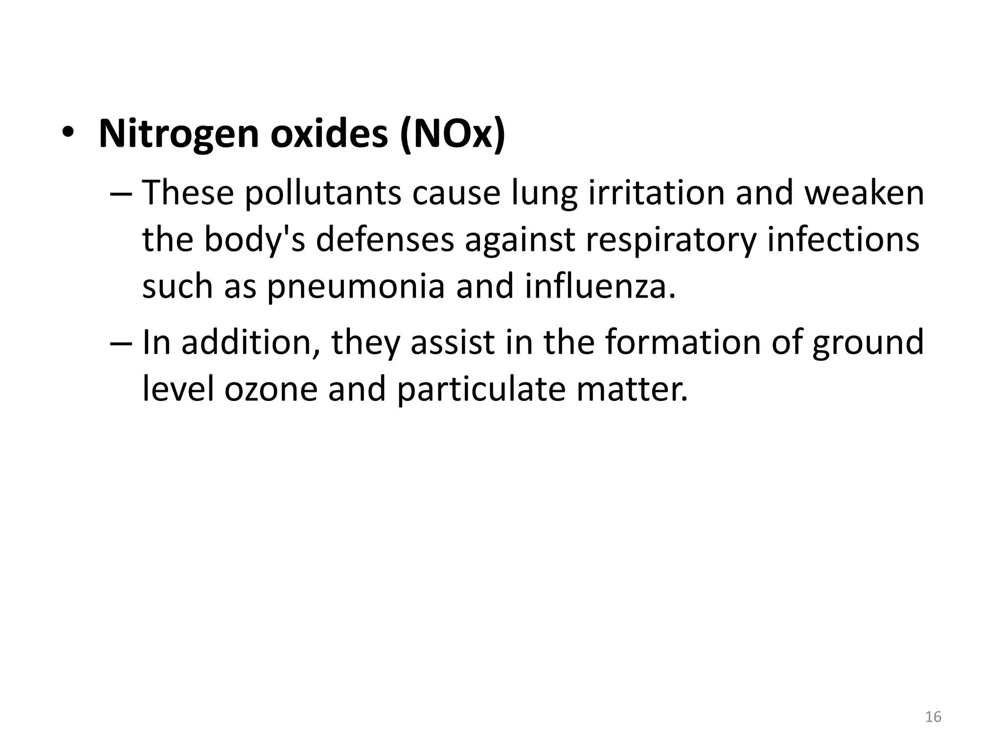 • Nitrogen oxides (NOx)
– These pollutants cause lung irritation and weaken
the body's defenses against respiratory infections
such as pneumonia and influenza.
– In addition, they assist in the formation of ground
level ozone and particulate matter.
16
 
