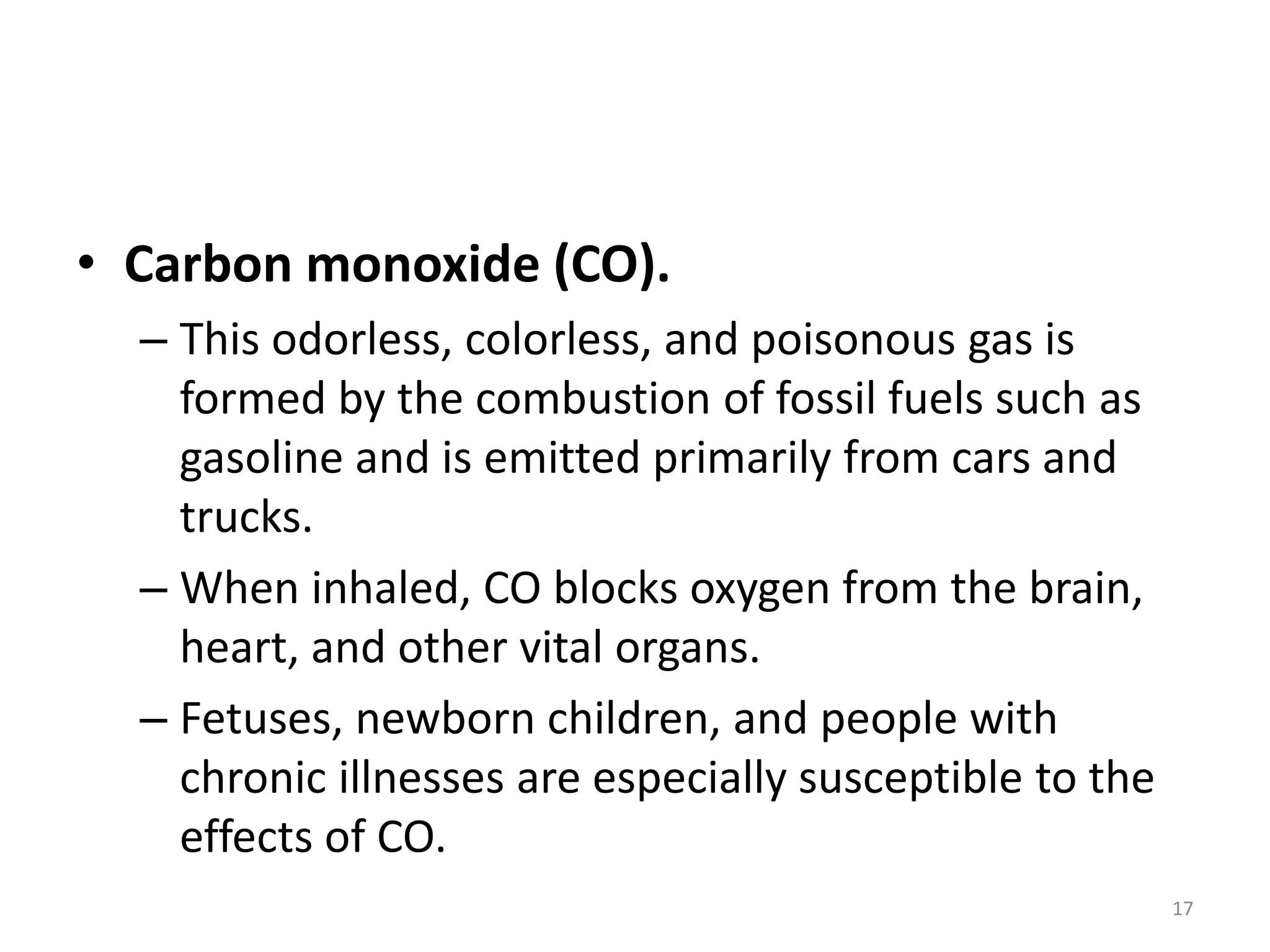 • Carbon monoxide (CO).
– This odorless, colorless, and poisonous gas is
formed by the combustion of fossil fuels such as
gasoline and is emitted primarily from cars and
trucks.
– When inhaled, CO blocks oxygen from the brain,
heart, and other vital organs.
– Fetuses, newborn children, and people with
chronic illnesses are especially susceptible to the
effects of CO.
17
 