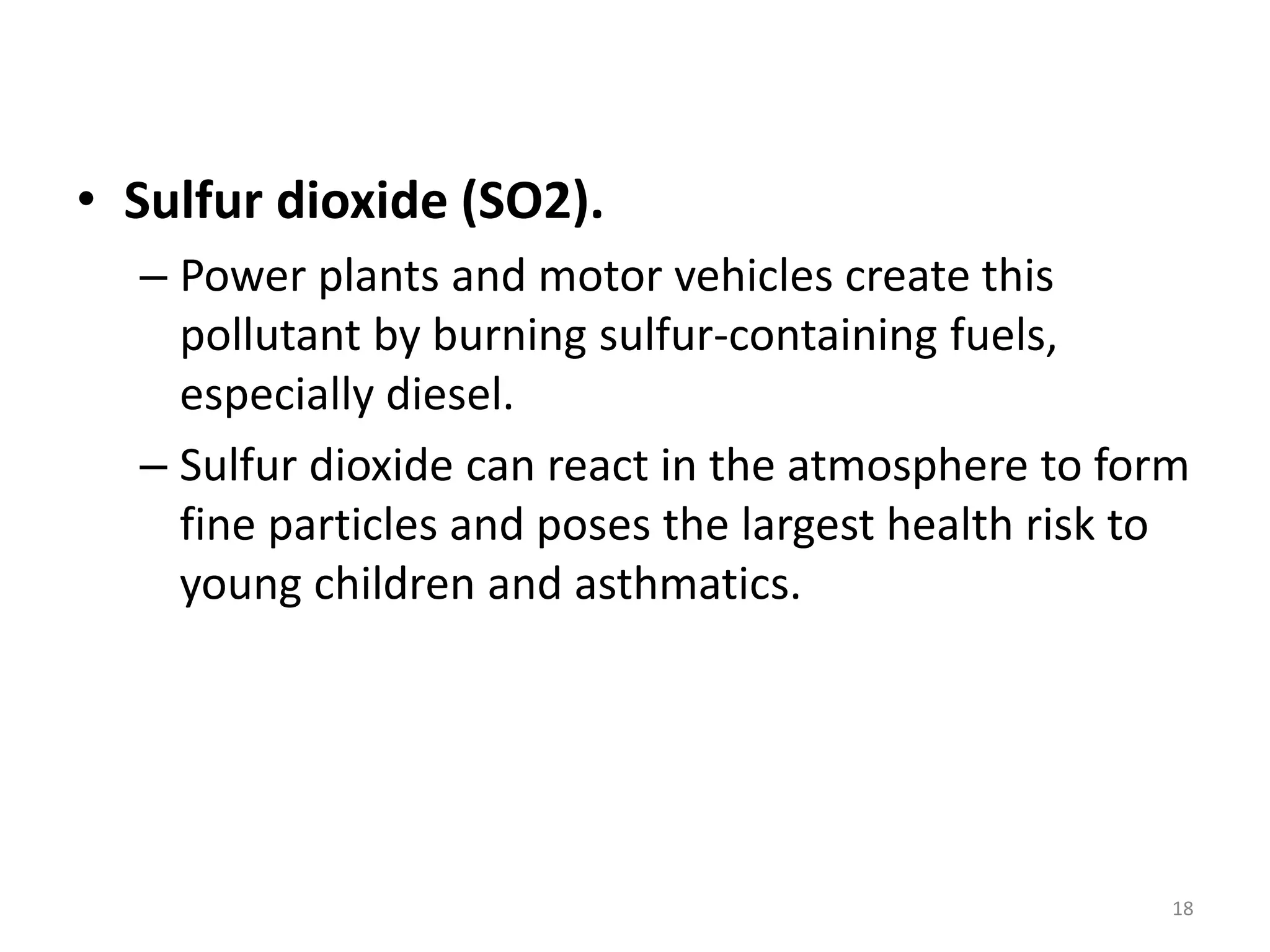 • Sulfur dioxide (SO2).
– Power plants and motor vehicles create this
pollutant by burning sulfur-containing fuels,
especially diesel.
– Sulfur dioxide can react in the atmosphere to form
fine particles and poses the largest health risk to
young children and asthmatics.
18
 