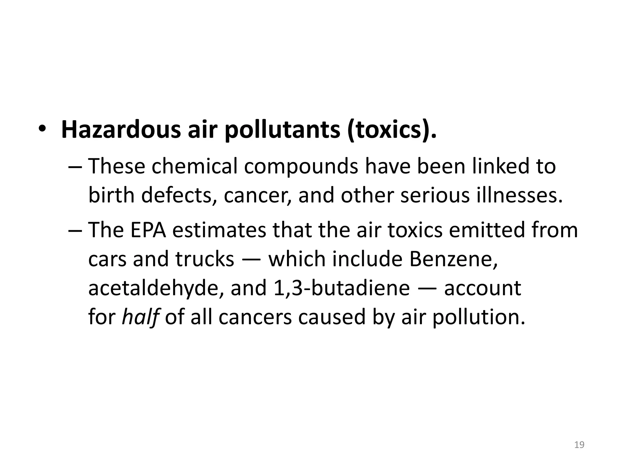 • Hazardous air pollutants (toxics).
– These chemical compounds have been linked to
birth defects, cancer, and other serious illnesses.
– The EPA estimates that the air toxics emitted from
cars and trucks — which include Benzene,
acetaldehyde, and 1,3-butadiene — account
for half of all cancers caused by air pollution.
19
 