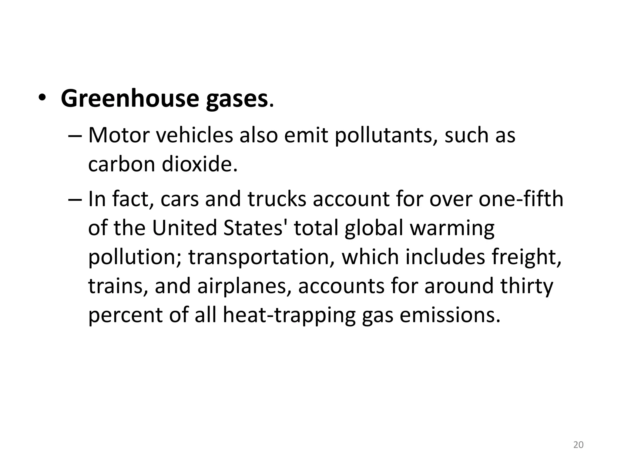 • Greenhouse gases.
– Motor vehicles also emit pollutants, such as
carbon dioxide.
– In fact, cars and trucks account for over one-fifth
of the United States' total global warming
pollution; transportation, which includes freight,
trains, and airplanes, accounts for around thirty
percent of all heat-trapping gas emissions.
20
 