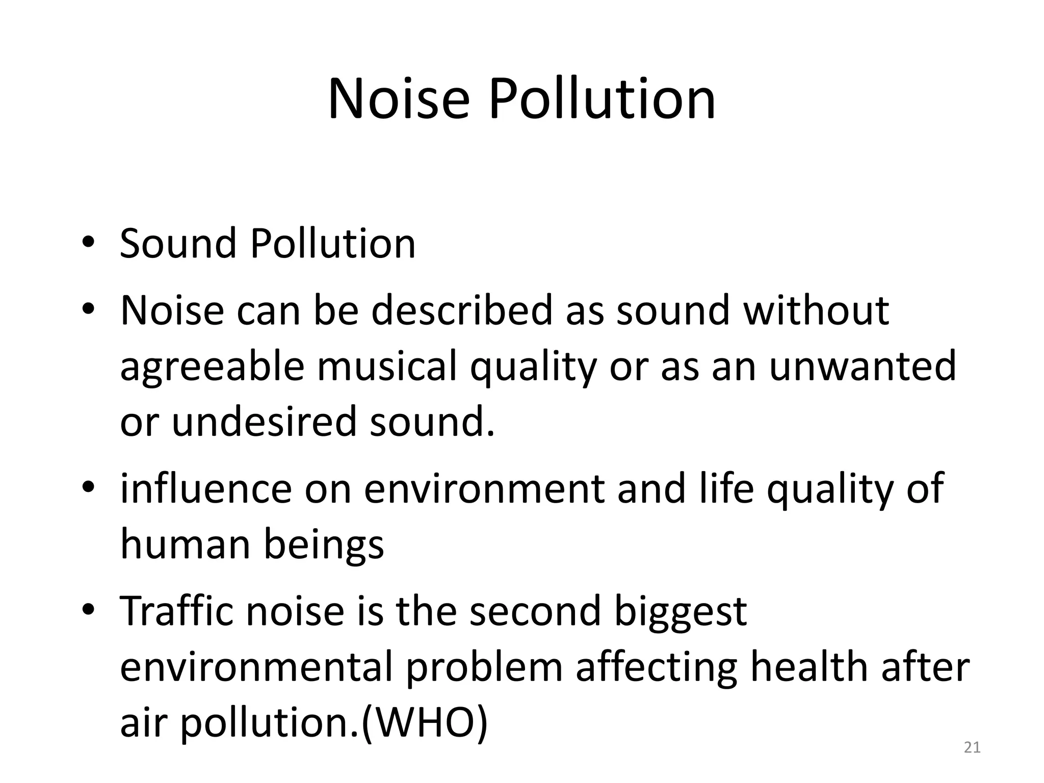 Noise Pollution
• Sound Pollution
• Noise can be described as sound without
agreeable musical quality or as an unwanted
or undesired sound.
• influence on environment and life quality of
human beings
• Traffic noise is the second biggest
environmental problem affecting health after
air pollution.(WHO) 21
 