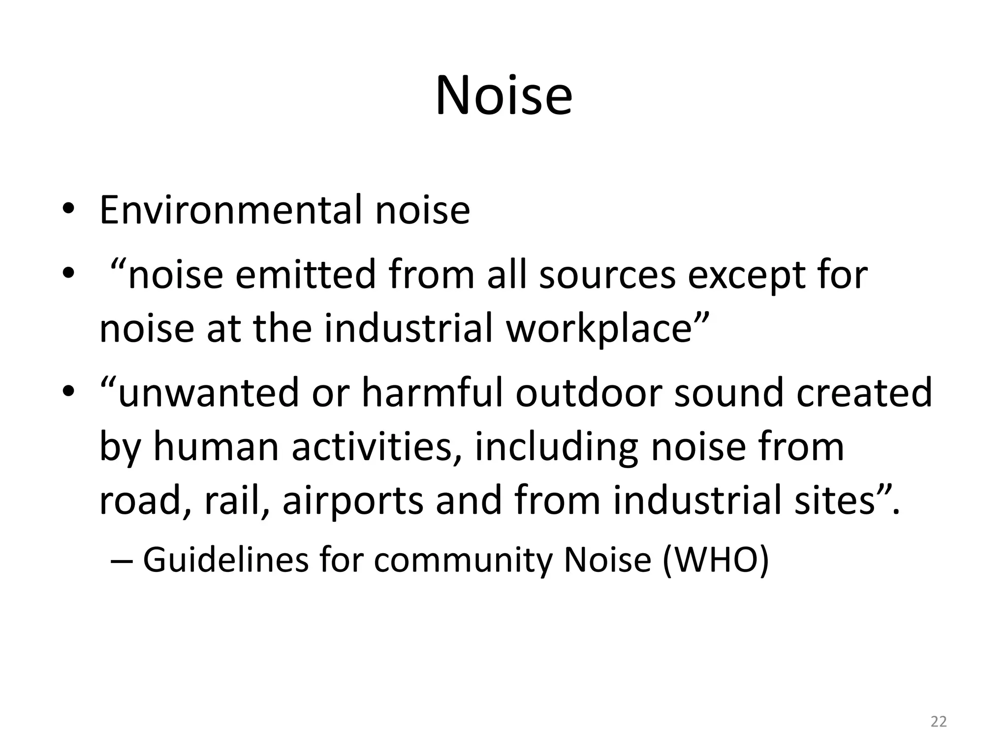 Noise
• Environmental noise
• “noise emitted from all sources except for
noise at the industrial workplace”
• “unwanted or harmful outdoor sound created
by human activities, including noise from
road, rail, airports and from industrial sites”.
– Guidelines for community Noise (WHO)
22
 