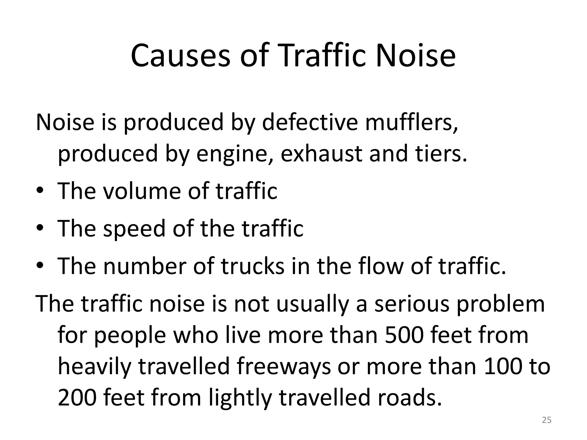 Causes of Traffic Noise
Noise is produced by defective mufflers,
produced by engine, exhaust and tiers.
• The volume of traffic
• The speed of the traffic
• The number of trucks in the flow of traffic.
The traffic noise is not usually a serious problem
for people who live more than 500 feet from
heavily travelled freeways or more than 100 to
200 feet from lightly travelled roads.
25
 