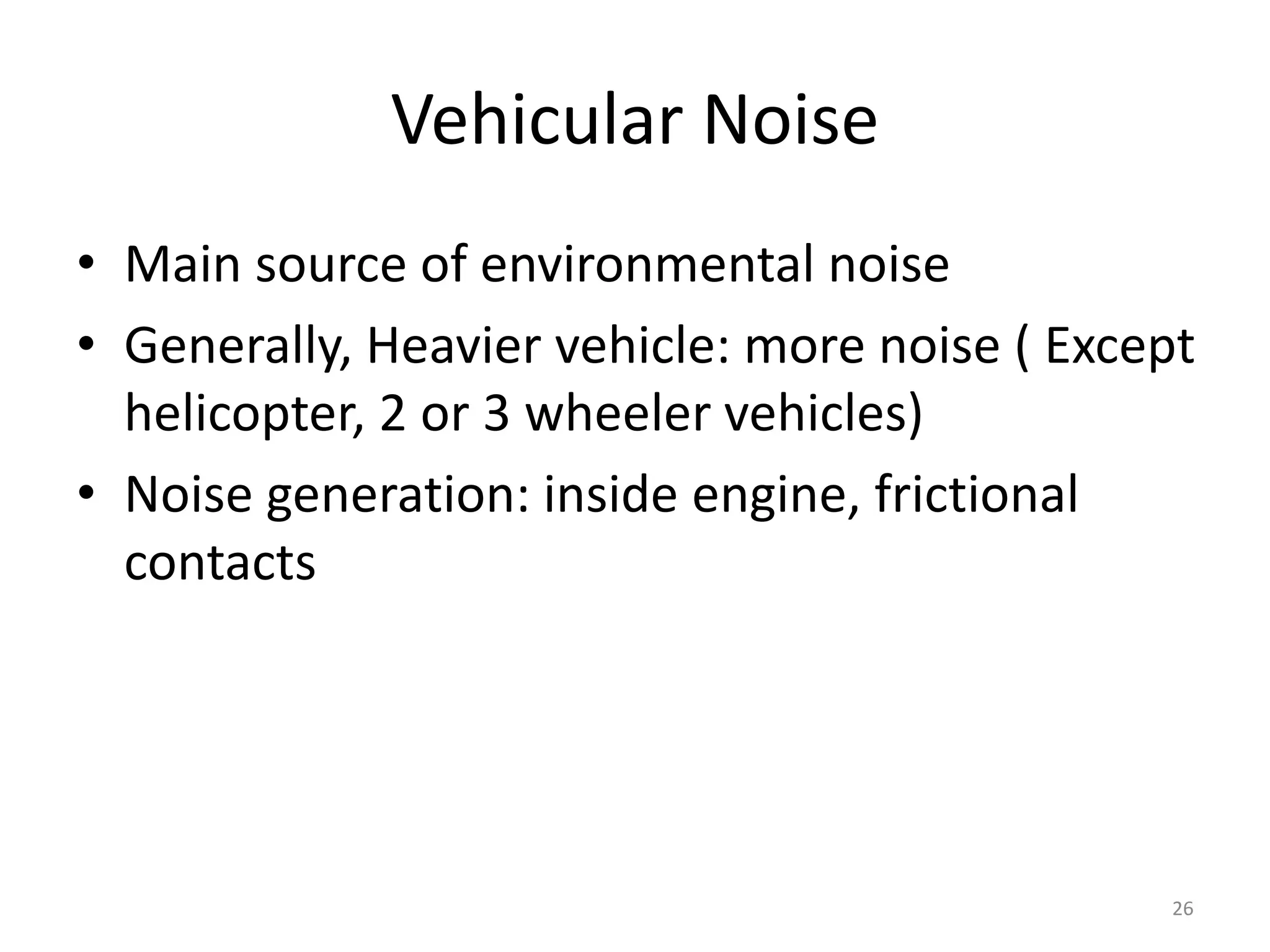 Vehicular Noise
• Main source of environmental noise
• Generally, Heavier vehicle: more noise ( Except
helicopter, 2 or 3 wheeler vehicles)
• Noise generation: inside engine, frictional
contacts
26
 