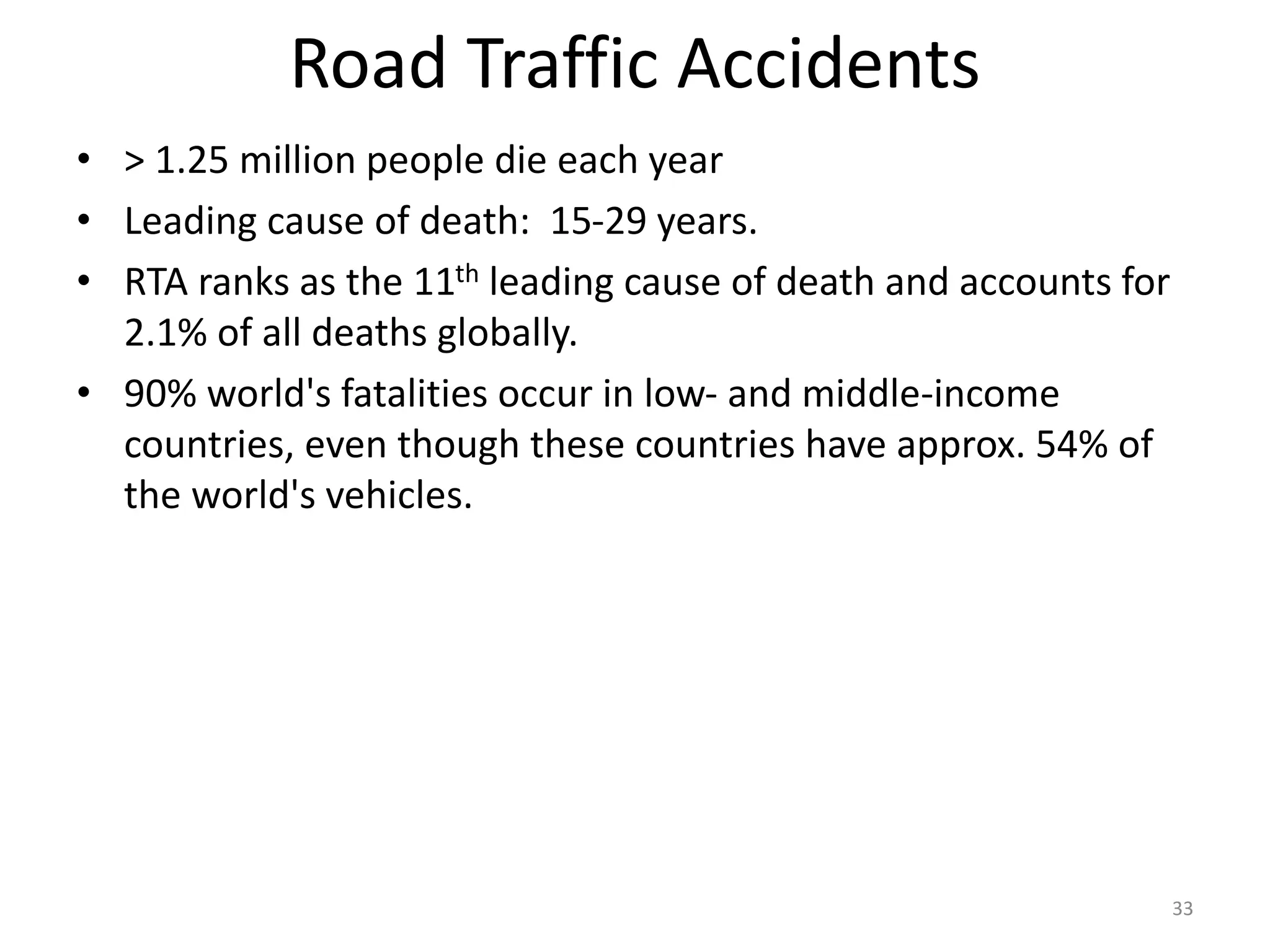 Road Traffic Accidents
• > 1.25 million people die each year
• Leading cause of death: 15-29 years.
• RTA ranks as the 11th leading cause of death and accounts for
2.1% of all deaths globally.
• 90% world's fatalities occur in low- and middle-income
countries, even though these countries have approx. 54% of
the world's vehicles.
33
 