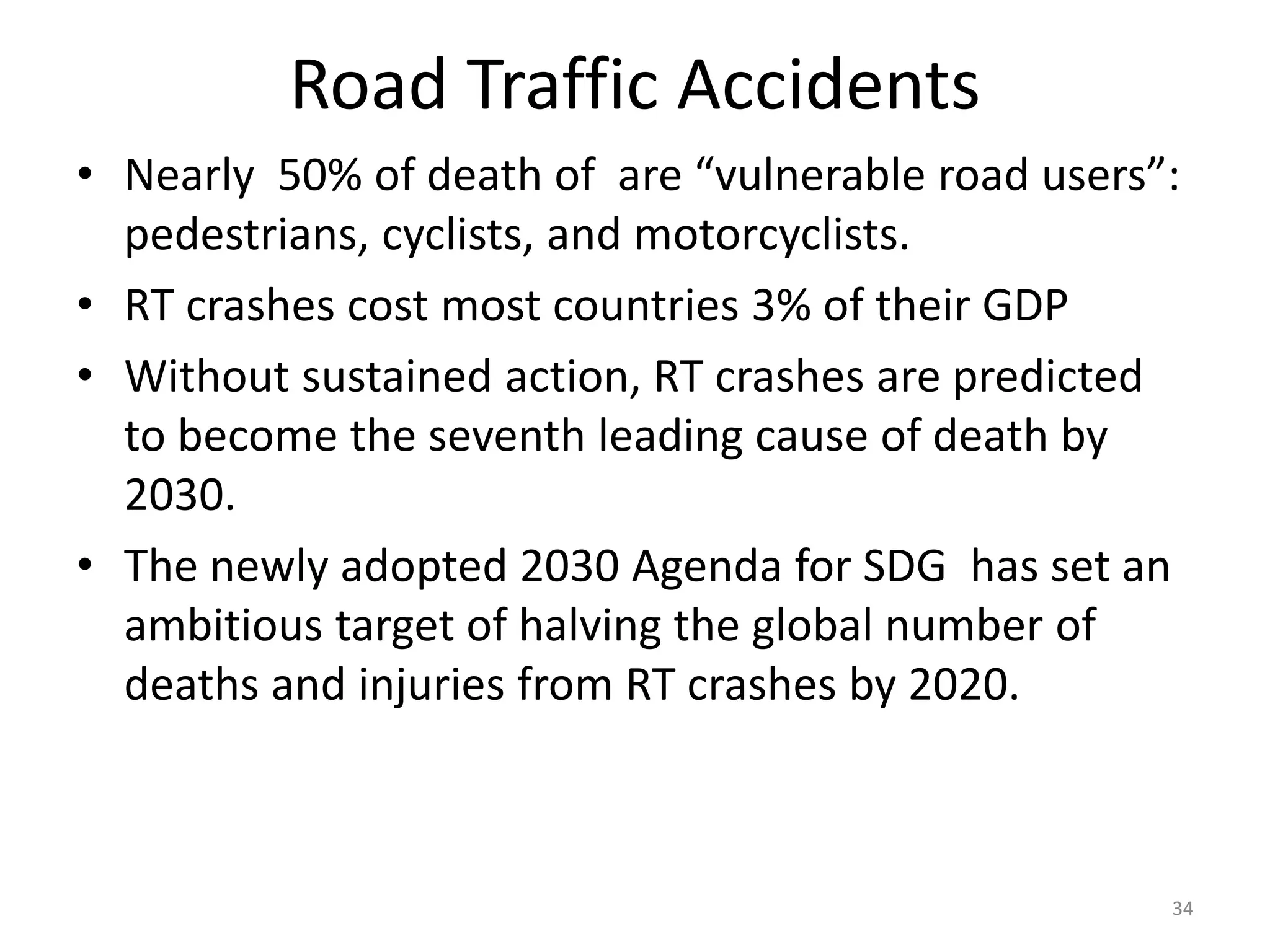 Road Traffic Accidents
• Nearly 50% of death of are “vulnerable road users”:
pedestrians, cyclists, and motorcyclists.
• RT crashes cost most countries 3% of their GDP
• Without sustained action, RT crashes are predicted
to become the seventh leading cause of death by
2030.
• The newly adopted 2030 Agenda for SDG has set an
ambitious target of halving the global number of
deaths and injuries from RT crashes by 2020.
34
 