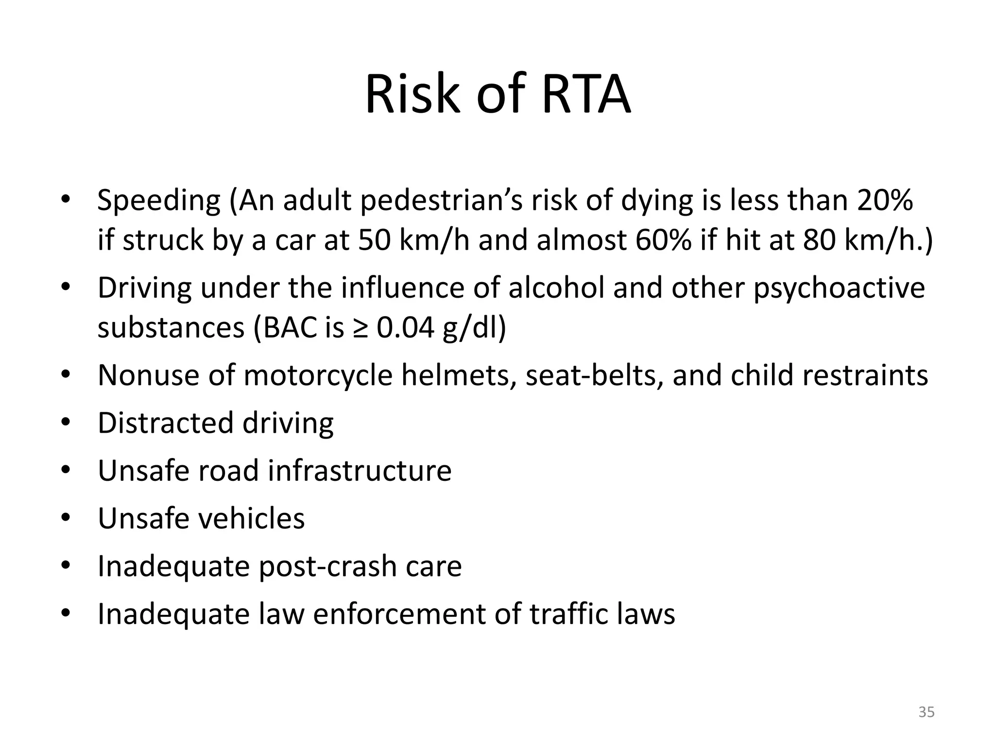 Risk of RTA
• Speeding (An adult pedestrian’s risk of dying is less than 20%
if struck by a car at 50 km/h and almost 60% if hit at 80 km/h.)
• Driving under the influence of alcohol and other psychoactive
substances (BAC is ≥ 0.04 g/dl)
• Nonuse of motorcycle helmets, seat-belts, and child restraints
• Distracted driving
• Unsafe road infrastructure
• Unsafe vehicles
• Inadequate post-crash care
• Inadequate law enforcement of traffic laws
35
 